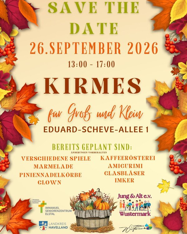 Bild vergr&ouml;&szlig;ern: Ank&uuml;ndigungs-Flyer im Herbstdesign mit bunten Bl&auml;ttern und Beeren: Save the Date  26. September 2026 von 13:00 bis 17:00 Uhr: Kirmes f&uuml;r Gro&szlig; und Klein in der Eduard-Scheve-Allee 1.

Bereits geplant sind verschiedene Spiele, Kaffeer&ouml;sterei, Marmelade, Amigurumi, Piniennadelk&ouml;rbe, Glasbl&auml;ser, ein Clown und ein Imker. (&Auml;nderungen vorbehalten.)

Veranstaltet und unterst&uuml;tzt von Immanuel Seniorenzentrum Elstal, Jung & Alt e.V. Wustermark, Landkreis Havelland und Gemeinde Wustermark.