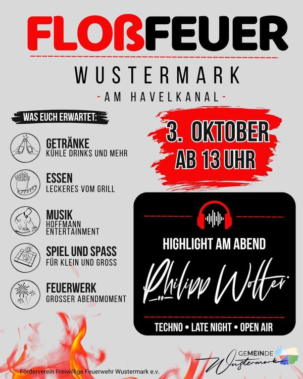 Bild vergr&ouml;&szlig;ern: FLOSSFEUER 2026 WUSTERMARK 

 03. Oktober 2026
 13:00  00:00 Uhr
 Am Havelkanal in Wustermark

Wir laden euch herzlich zum diesj&auml;hrigen Flo&szlig;feuer in Wustermark am Havelkanal ein! 

F&uuml;r unsere kleinen und gro&szlig;en G&auml;ste ist jede Menge dabei:
 Kindereisenbahn
 Bungee-Trampolin
 Entenangeln
 Stockbrot
 Cr&ecirc;pes
 Spiel & Spa&szlig;
Feuershow
 Feuerwerk

Nat&uuml;rlich darf auch das leibliche Wohl nicht fehlen! 
Essen und Getr&auml;nke gibt es den ganzen Tag vor Ort.

 Und am Abend wird gefeiert!
F&uuml;r die richtige Stimmung sorgt unser DJ  und ab ca. 22:00 Uhr &uuml;bernimmt Philipp Wolter die Musik und bringt den Havelkanal zum Beben! 

Wir freuen uns auf euch und auf ein unvergessliches Flo&szlig;feuer 2026! 

Euer Feuerwehr Wustermark & F&ouml;rderverein Freiwillige Feuerwehr Wustermark e.V.

#Flo&szlig;feuer2026 #Wustermark #FeuerwehrWustermark #FreiwilligeFeuerwehr #Familienfest #Havelkanal #Kinderprogramm #Feuerwerk